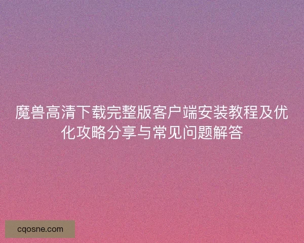 魔兽高清下载完整版客户端安装教程及优化攻略分享与常见问题解答