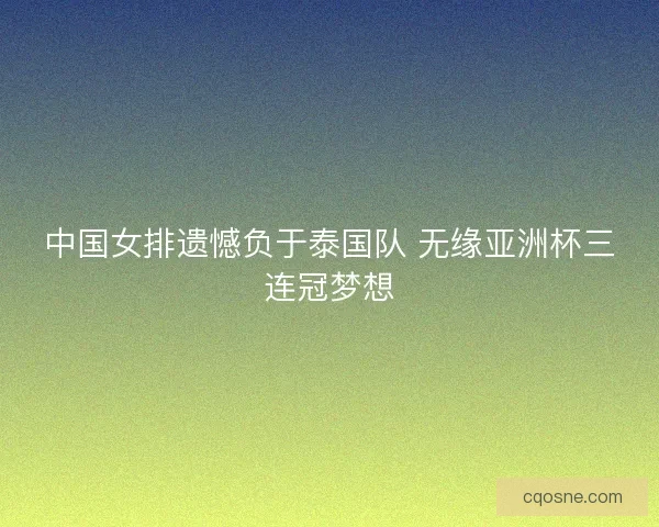 中国女排遗憾负于泰国队 无缘亚洲杯三连冠梦想